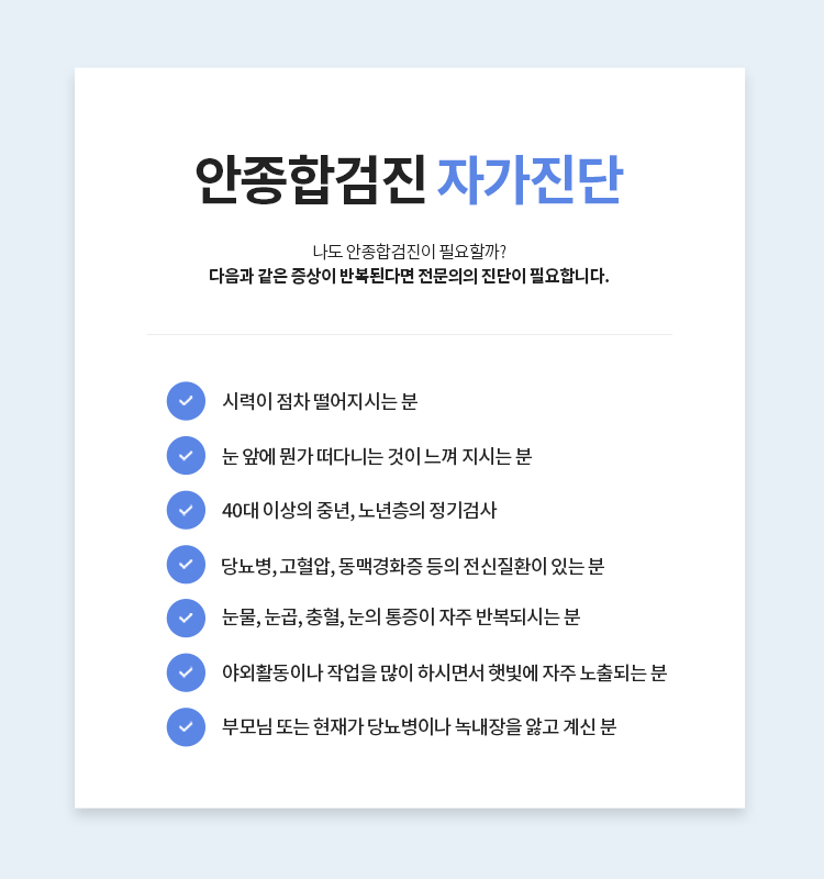 안종합검진 자가진단(나도 안종합검진이 필요할까?) 다음과 같은 증상이 반복된다면 전문의의 진단이 필요합니다. > 시력이 점차 떨어지시는 분 /> 눈 앞에 뭔가 떠다니는 것이 느껴 지시는 분 /> 40대 이상의 중년, 노년층의 정기검사 /> 당뇨병, 고혈압, 동맥경화증 등의 전신질환이 있는 분 /> 눈물, 눈곱, 충혈, 눈의 통증이 자주 반복되시는 분 /> 야외활동이나 작업을 많이 하시면서 햇빛에 자주 노출되는 분 /> 부모님 또는 현재가 당뇨병이나 녹내장을 앓고 계신 분