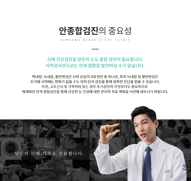 안종합검진 중요성 : 신체 건강검진을 받듯이 눈도 종합 검진이 필요합니다. 시력검사만으로는 안과 질환을 발견하실 수가 없습니다.
백내장, 녹내장, 황반변성은 시력 상실의 3대 원인 중 하나로, 특히 녹내장 및 황반변성은
초기에 시력에는 변화가 없을 수도 있어 안과 검진을 통해 정확한 진단을 받을 수 있습니다.
또한, 고도근시 및 가족력이 있는 경우 조기검진이 무엇보다도 중요하므로 신뢰성이 있고
체계화된 안과 종합검진을 통해 건강한 눈 건강에 대한 관리와 치료 계획을 사전에 세우시기 바랍니다.
