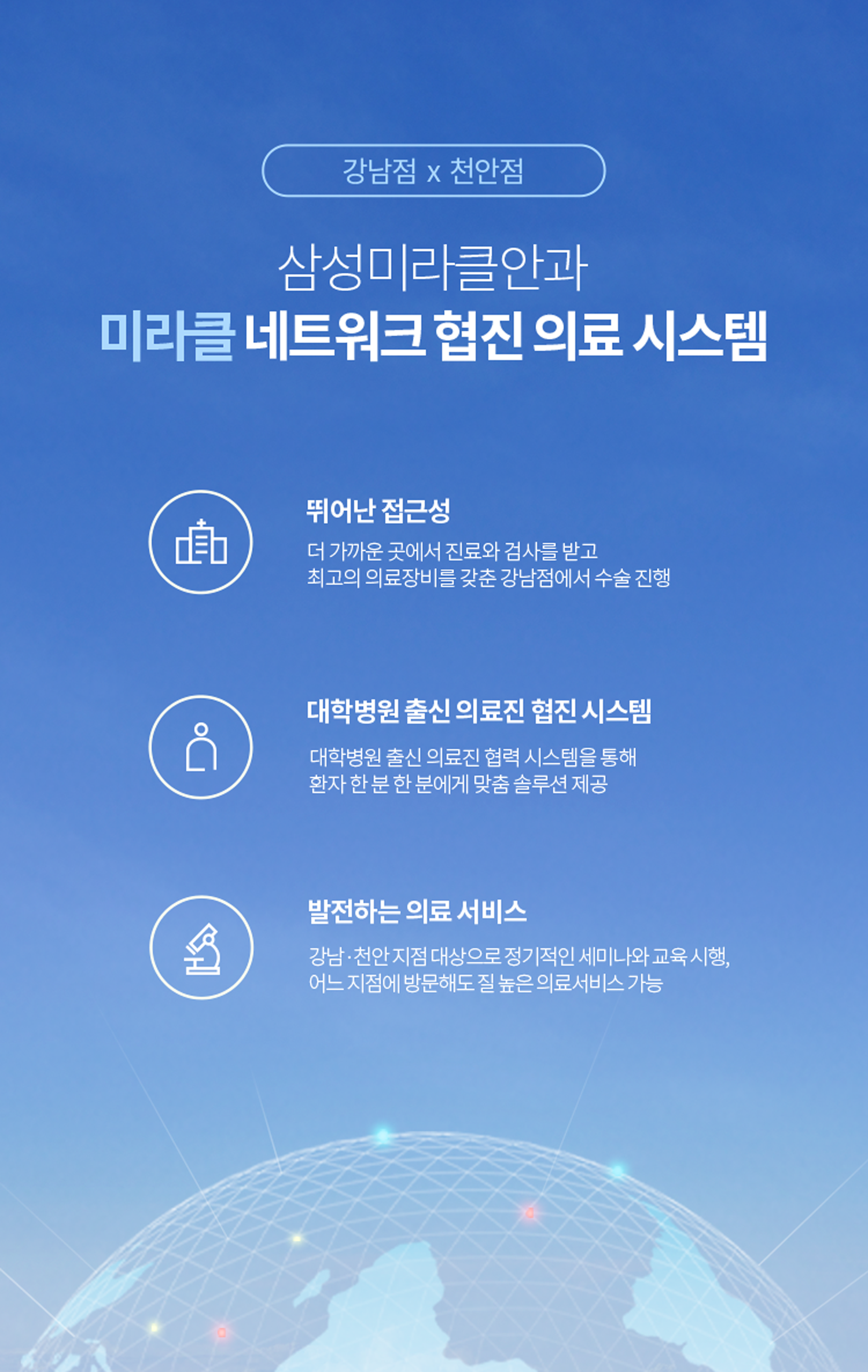 삼성미라클안과 미라클 네트워크 협진 의료 시스템 [뛰어난 접근성]더 가까운 곳에서 진료와 검사를 받고 최고의 의료장비를 갖춘 강남점에서 수술 진행 [대학병원 출신 의료진 협진 시스템]대학병원 출신 의료진 협력 시스템을 통해 환자 한 분 한 분에게 맞춤 솔루션 제공 [발전하는 의료 서비스]강남·천안 지점 대상으로 정기적인 세미나와 교육 시행, 어느 지점에 방문해도 질 높은 의료서비스